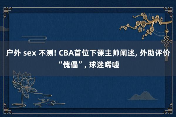 户外 sex 不测! CBA首位下课主帅阐述， 外助评价“傀儡”， 球迷唏嘘