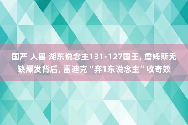 国产 人兽 湖东说念主131-127国王， 詹姆斯无缺爆发背后， 雷迪克“弃1东说念主”收奇效