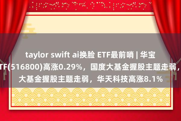 taylor swift ai换脸 ETF最前哨 | 华宝中证智能制造主题ETF(516800)高涨0.29%，国度大基金握股主题走弱，华天科技高涨8.1%