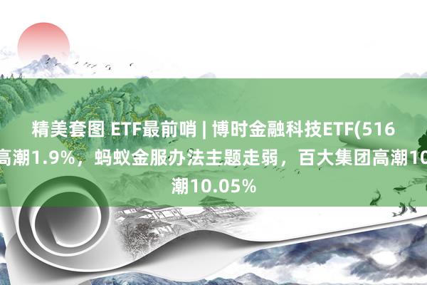 精美套图 ETF最前哨 | 博时金融科技ETF(516860)高潮1.9%，蚂蚁金服办法主题走弱，百大集团高潮10.05%