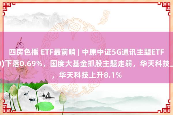 四房色播 ETF最前哨 | 中原中证5G通讯主题ETF(515050)下落0.69%，国度大基金抓股主题走弱，华天科技上升8.1%