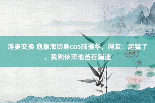 淫妻交换 寇振海切身cos陆振华，网友：起猛了，我到依萍他爸在蹦迪