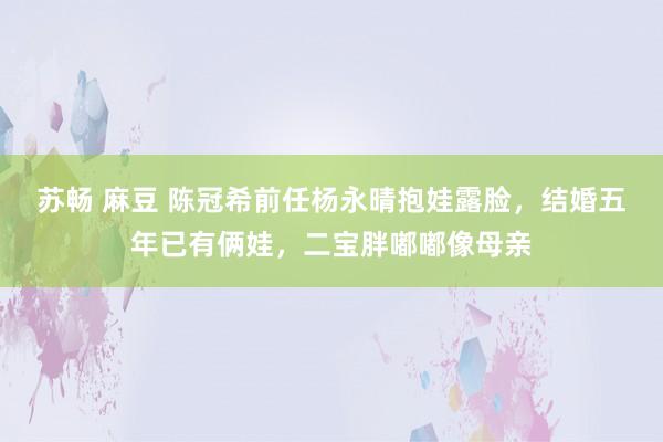 苏畅 麻豆 陈冠希前任杨永晴抱娃露脸，结婚五年已有俩娃，二宝胖嘟嘟像母亲