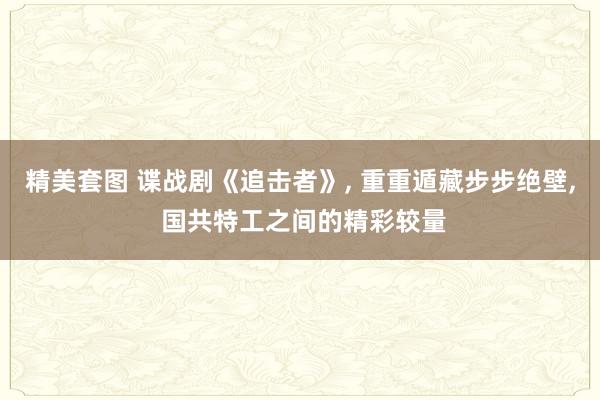 精美套图 谍战剧《追击者》， 重重遁藏步步绝壁， 国共特工之间的精彩较量