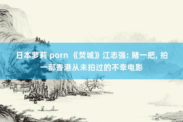 日本萝莉 porn 《焚城》江志强: 赌一把， 拍一部香港从未拍过的不幸电影