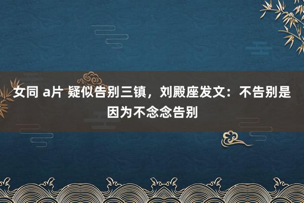 女同 a片 疑似告别三镇，刘殿座发文：不告别是因为不念念告别