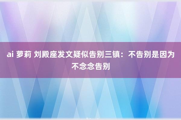 ai 萝莉 刘殿座发文疑似告别三镇：不告别是因为不念念告别