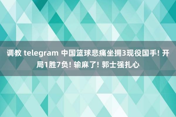 调教 telegram 中国篮球悲痛坐拥3现役国手! 开局1胜7负! 输麻了! 郭士强扎心