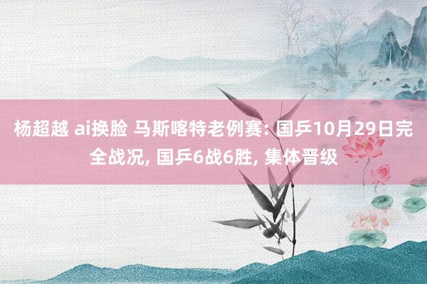 杨超越 ai换脸 马斯喀特老例赛: 国乒10月29日完全战况， 国乒6战6胜， 集体晋级