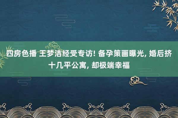 四房色播 王梦洁经受专访! 备孕策画曝光， 婚后挤十几平公寓， 却极端幸福