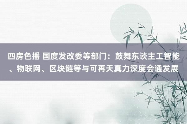 四房色播 国度发改委等部门：鼓舞东谈主工智能、物联网、区块链等与可再天真力深度会通发展