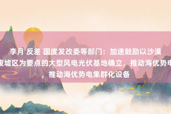 李月 反差 国度发改委等部门：加速鼓励以沙漠、戈壁、荒废墟区为要点的大型风电光伏基地确立，推动海优势电集群化设备