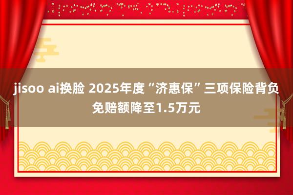 jisoo ai换脸 2025年度“济惠保”三项保险背负免赔额降至1.5万元