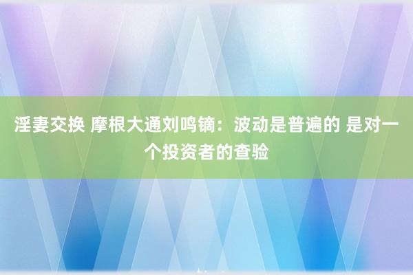 淫妻交换 摩根大通刘鸣镝：波动是普遍的 是对一个投资者的查验