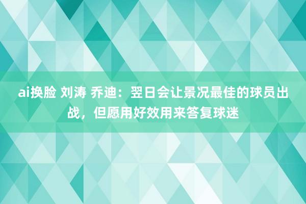 ai换脸 刘涛 乔迪：翌日会让景况最佳的球员出战，但愿用好效用来答复球迷