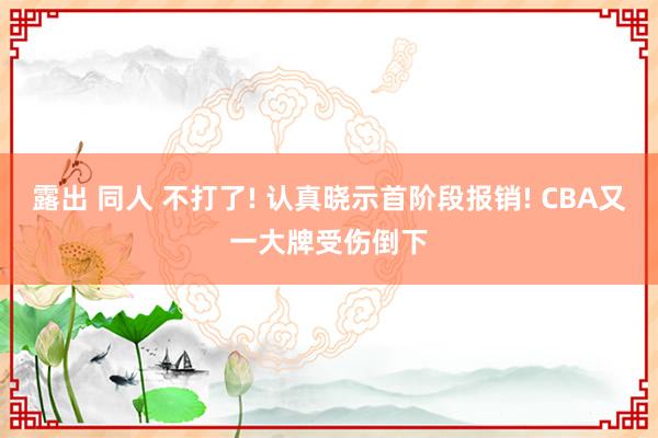 露出 同人 不打了! 认真晓示首阶段报销! CBA又一大牌受伤倒下