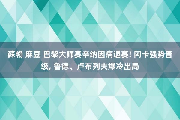 蘇暢 麻豆 巴黎大师赛辛纳因病退赛! 阿卡强势晋级， 鲁德、卢布列夫爆冷出局