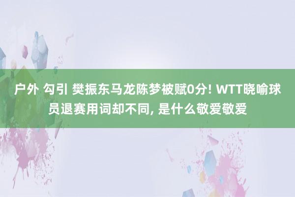 户外 勾引 樊振东马龙陈梦被赋0分! WTT晓喻球员退赛用词却不同， 是什么敬爱敬爱