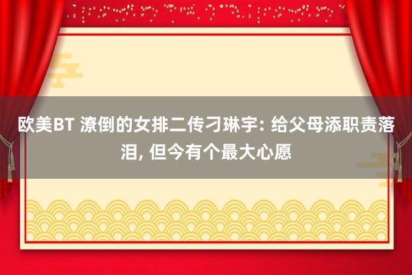 欧美BT 潦倒的女排二传刁琳宇: 给父母添职责落泪， 但今有个最大心愿