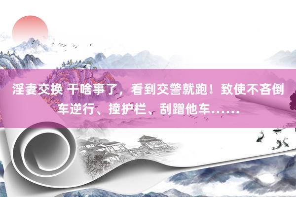 淫妻交换 干啥事了，看到交警就跑！致使不吝倒车逆行、撞护栏、刮蹭他车……