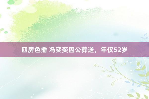 四房色播 冯奕奕因公葬送，年仅52岁