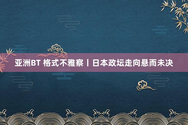 亚洲BT 格式不雅察丨日本政坛走向悬而未决