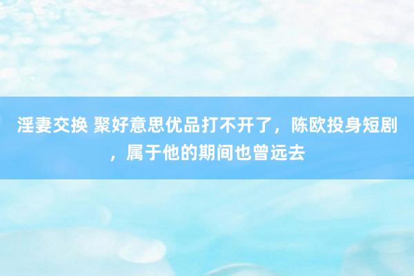 淫妻交换 聚好意思优品打不开了，陈欧投身短剧，属于他的期间也曾远去