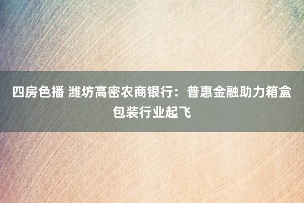 四房色播 潍坊高密农商银行：普惠金融助力箱盒包装行业起飞