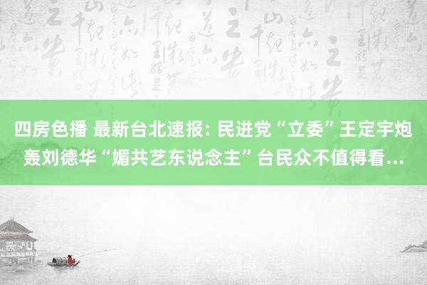 四房色播 最新台北速报: 民进党“立委”王定宇炮轰刘德华“媚共艺东说念主”台民众不值得看...