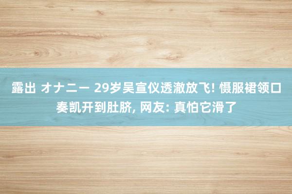 露出 オナニー 29岁吴宣仪透澈放飞! 慑服裙领口奏凯开到肚脐， 网友: 真怕它滑了