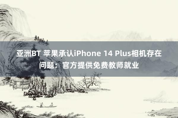 亚洲BT 苹果承认iPhone 14 Plus相机存在问题：官方提供免费教师就业