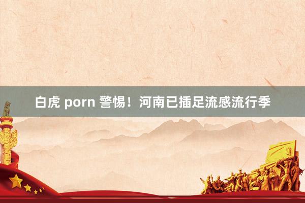 白虎 porn 警惕！河南已插足流感流行季