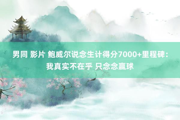 男同 影片 鲍威尔说念生计得分7000+里程碑：我真实不在乎 只念念赢球