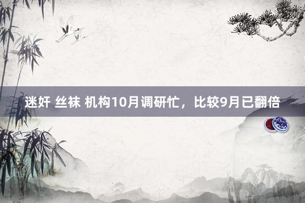 迷奸 丝袜 机构10月调研忙，比较9月已翻倍