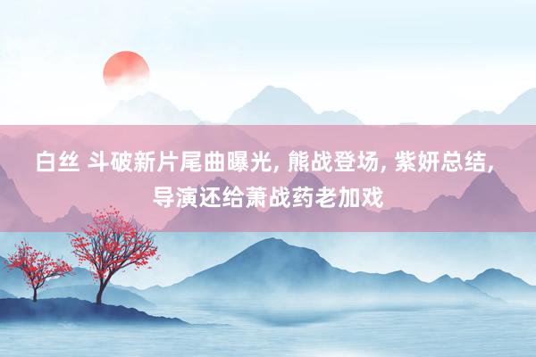 白丝 斗破新片尾曲曝光， 熊战登场， 紫妍总结， 导演还给萧战药老加戏