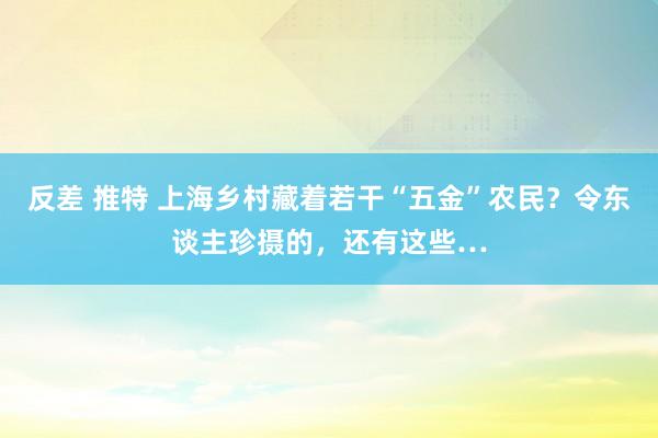 反差 推特 上海乡村藏着若干“五金”农民？令东谈主珍摄的，还有这些…