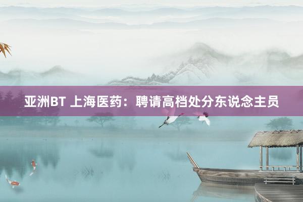 亚洲BT 上海医药：聘请高档处分东说念主员