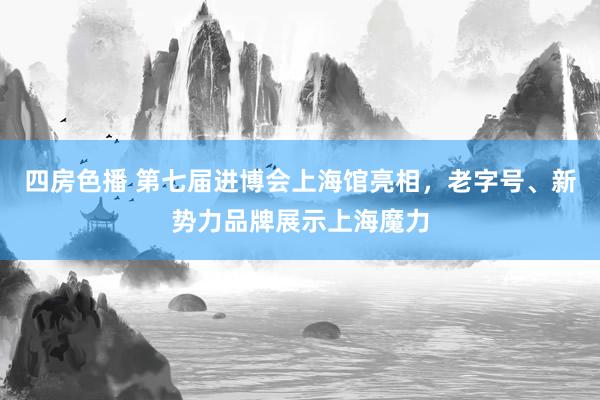 四房色播 第七届进博会上海馆亮相，老字号、新势力品牌展示上海魔力