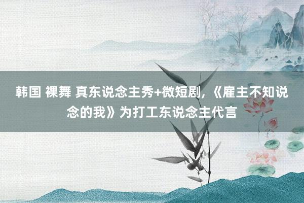 韩国 裸舞 真东说念主秀+微短剧， 《雇主不知说念的我》为打工东说念主代言