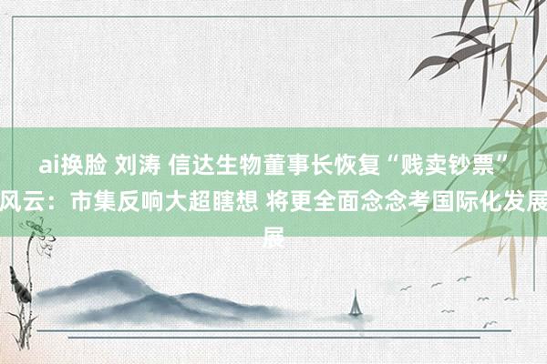 ai换脸 刘涛 信达生物董事长恢复“贱卖钞票”风云：市集反响大超瞎想 将更全面念念考国际化发展