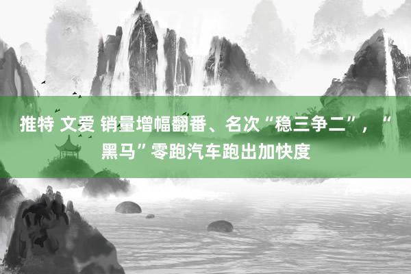 推特 文爱 销量增幅翻番、名次“稳三争二”，“黑马”零跑汽车跑出加快度