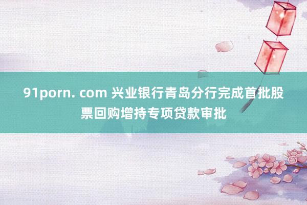 91porn. com 兴业银行青岛分行完成首批股票回购增持专项贷款审批