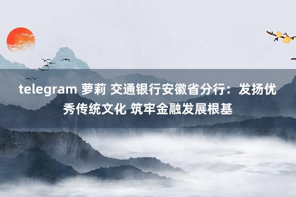 telegram 萝莉 交通银行安徽省分行：发扬优秀传统文化 筑牢金融发展根基