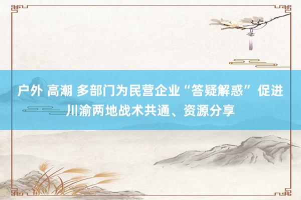 户外 高潮 多部门为民营企业“答疑解惑” 促进川渝两地战术共通、资源分享