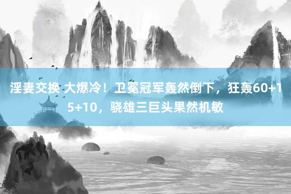 淫妻交换 大爆冷！卫冕冠军轰然倒下，狂轰60+15+10，骁雄三巨头果然机敏