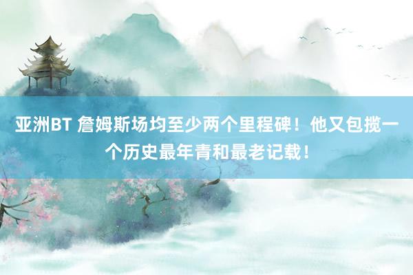 亚洲BT 詹姆斯场均至少两个里程碑！他又包揽一个历史最年青和最老记载！