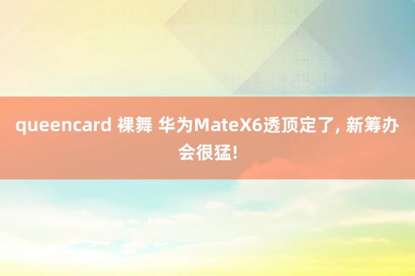 queencard 裸舞 华为MateX6透顶定了， 新筹办会很猛!