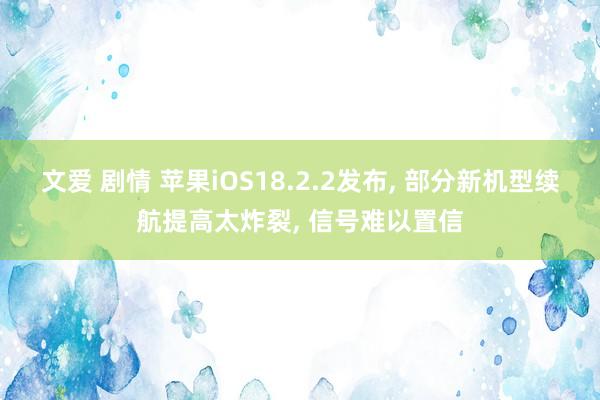 文爱 剧情 苹果iOS18.2.2发布， 部分新机型续航提高太炸裂， 信号难以置信