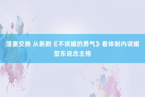 淫妻交换 从新剧《不谀媚的勇气》看体制内谀媚型东说念主格