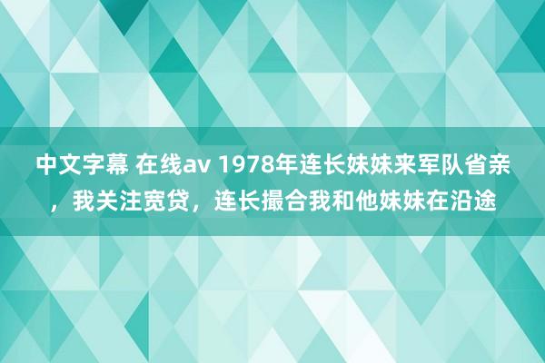 中文字幕 在线av 1978年连长妹妹来军队省亲，我关注宽贷，连长撮合我和他妹妹在沿途